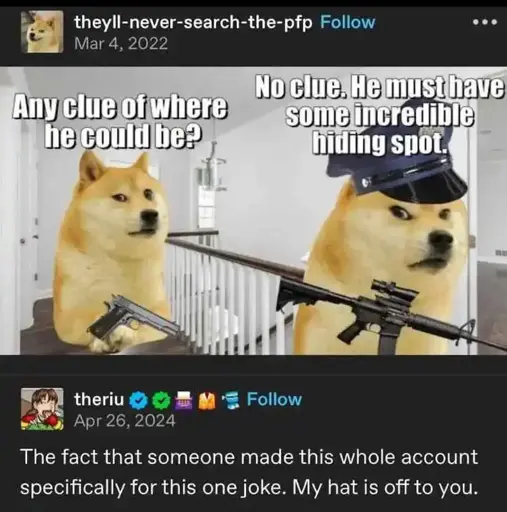 theyll-never-search-the-pfp, who has a profile picture of a smug shiba inu, posted a picture of two cop shiba inus holding guns. The first asks "Any clue where he might be?" The second responds "No clue. He must have an incredible hiding spot." Theriu responds on Tumblr: "The fact that someone made this whole account for this one joke. My hat is off to you."